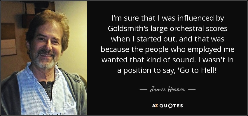 I'm sure that I was influenced by Goldsmith's large orchestral scores when I started out, and that was because the people who employed me wanted that kind of sound. I wasn't in a position to say, 'Go to Hell!' - James Horner