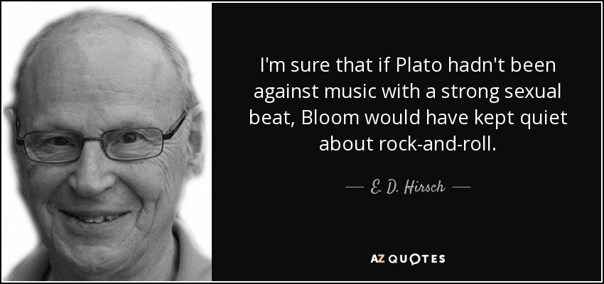 I'm sure that if Plato hadn't been against music with a strong sexual beat, Bloom would have kept quiet about rock-and-roll. - E. D. Hirsch, Jr.