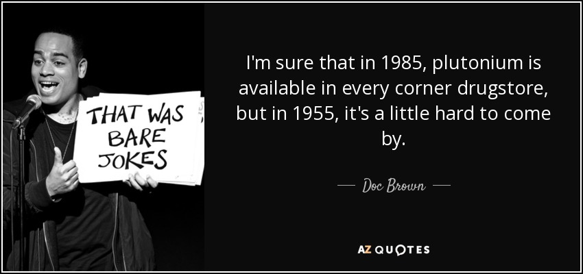 I'm sure that in 1985, plutonium is available in every corner drugstore, but in 1955, it's a little hard to come by. - Doc Brown