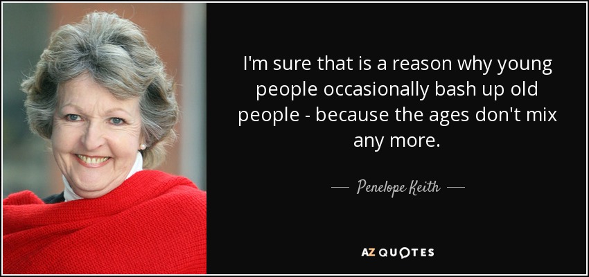 I'm sure that is a reason why young people occasionally bash up old people - because the ages don't mix any more. - Penelope Keith