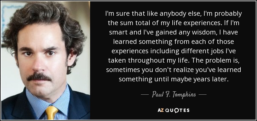 I'm sure that like anybody else, I'm probably the sum total of my life experiences. If I'm smart and I've gained any wisdom, I have learned something from each of those experiences including different jobs I've taken throughout my life. The problem is, sometimes you don't realize you've learned something until maybe years later. - Paul F. Tompkins