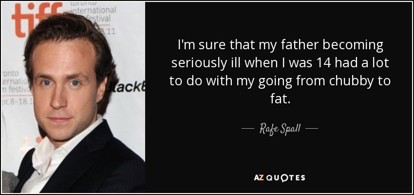 I'm sure that my father becoming seriously ill when I was 14 had a lot to do with my going from chubby to fat. - Rafe Spall