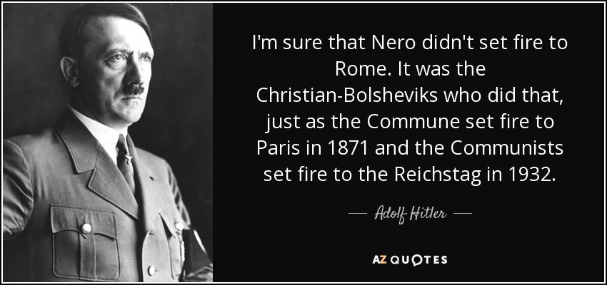 I'm sure that Nero didn't set fire to Rome. It was the Christian-Bolsheviks who did that, just as the Commune set fire to Paris in 1871 and the Communists set fire to the Reichstag in 1932. - Adolf Hitler
