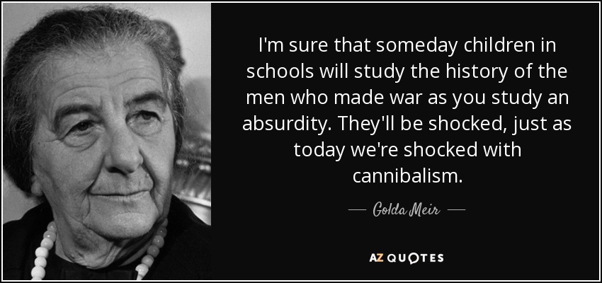 I'm sure that someday children in schools will study the history of the men who made war as you study an absurdity. They'll be shocked, just as today we're shocked with cannibalism. - Golda Meir