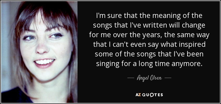 I'm sure that the meaning of the songs that I've written will change for me over the years, the same way that I can't even say what inspired some of the songs that I've been singing for a long time anymore. - Angel Olsen