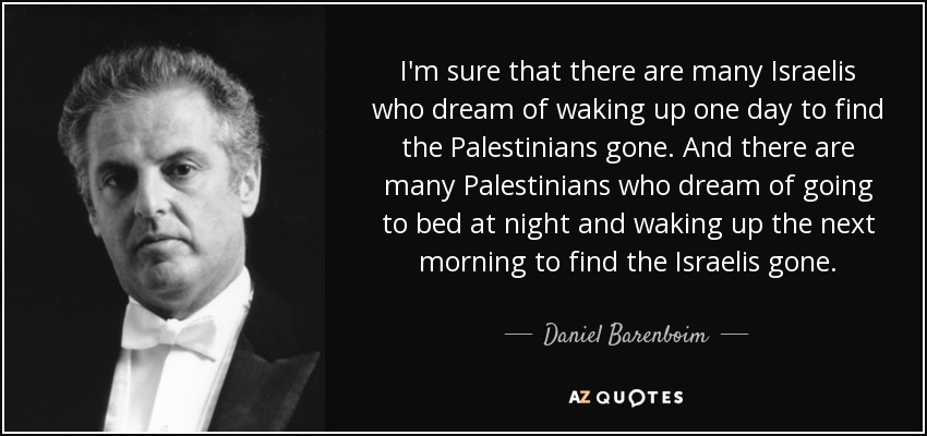 I'm sure that there are many Israelis who dream of waking up one day to find the Palestinians gone. And there are many Palestinians who dream of going to bed at night and waking up the next morning to find the Israelis gone. - Daniel Barenboim