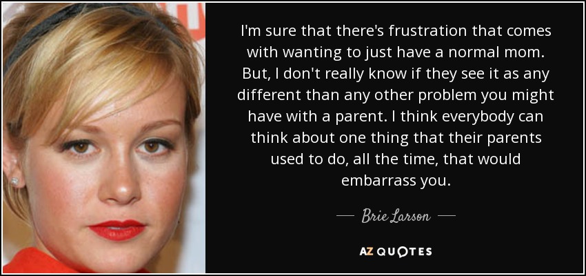 I'm sure that there's frustration that comes with wanting to just have a normal mom. But, I don't really know if they see it as any different than any other problem you might have with a parent. I think everybody can think about one thing that their parents used to do, all the time, that would embarrass you. - Brie Larson