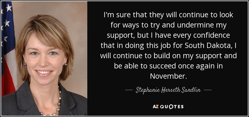 I'm sure that they will continue to look for ways to try and undermine my support, but I have every confidence that in doing this job for South Dakota, I will continue to build on my support and be able to succeed once again in November. - Stephanie Herseth Sandlin
