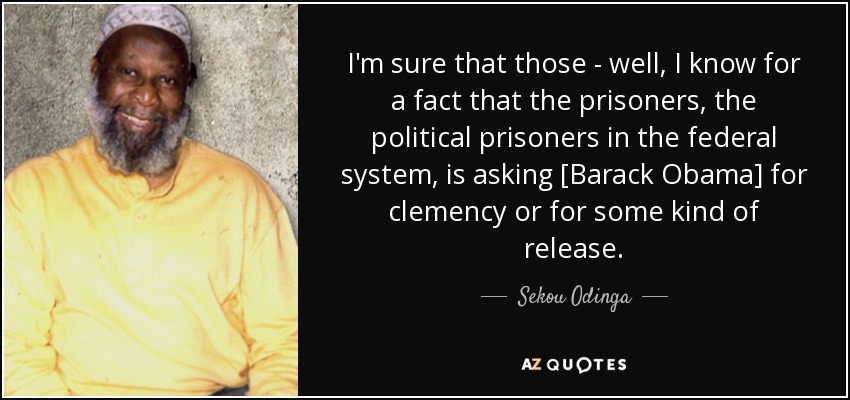 I'm sure that those - well, I know for a fact that the prisoners, the political prisoners in the federal system, is asking [Barack Obama] for clemency or for some kind of release. - Sekou Odinga