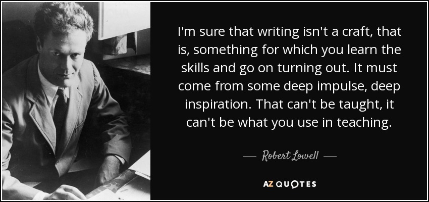 I'm sure that writing isn't a craft, that is, something for which you learn the skills and go on turning out. It must come from some deep impulse, deep inspiration. That can't be taught, it can't be what you use in teaching. - Robert Lowell