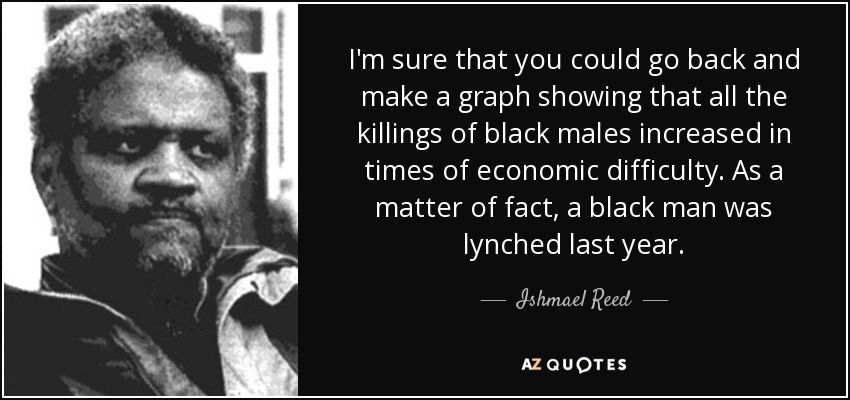 I'm sure that you could go back and make a graph showing that all the killings of black males increased in times of economic difficulty. As a matter of fact, a black man was lynched last year. - Ishmael Reed