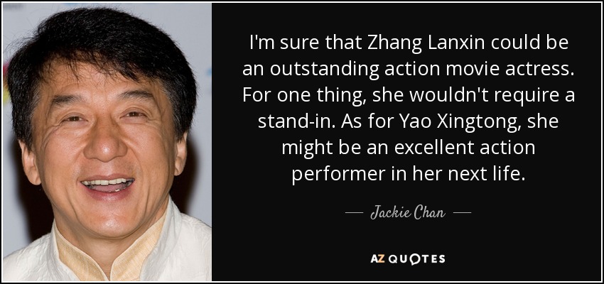I'm sure that Zhang Lanxin could be an outstanding action movie actress. For one thing, she wouldn't require a stand-in. As for Yao Xingtong, she might be an excellent action performer in her next life. - Jackie Chan