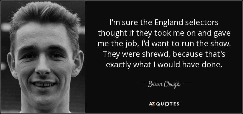 I'm sure the England selectors thought if they took me on and gave me the job, I'd want to run the show. They were shrewd, because that's exactly what I would have done. - Brian Clough
