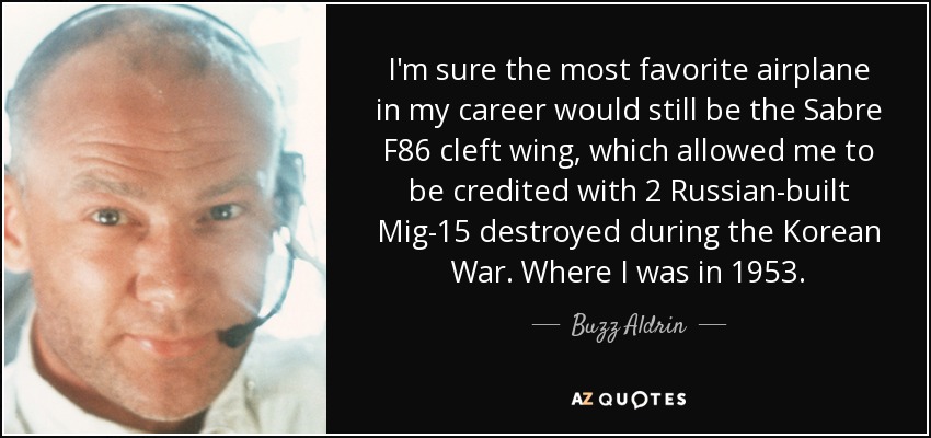 I'm sure the most favorite airplane in my career would still be the Sabre F86 cleft wing , which allowed me to be credited with 2 Russian-built Mig-15 destroyed during the Korean War. Where I was in 1953. - Buzz Aldrin