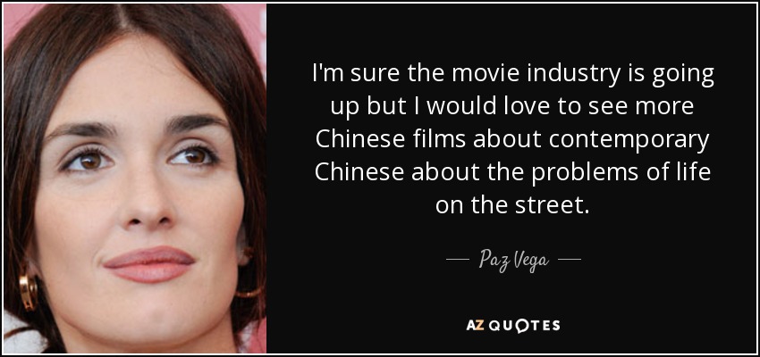 I'm sure the movie industry is going up but I would love to see more Chinese films about contemporary Chinese about the problems of life on the street. - Paz Vega