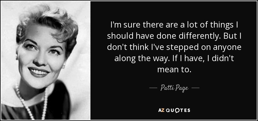 I'm sure there are a lot of things I should have done differently. But I don't think I've stepped on anyone along the way. If I have, I didn't mean to. - Patti Page