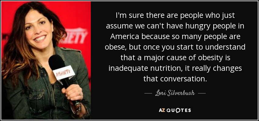 I'm sure there are people who just assume we can't have hungry people in America because so many people are obese, but once you start to understand that a major cause of obesity is inadequate nutrition, it really changes that conversation. - Lori Silverbush