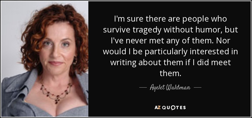 I'm sure there are people who survive tragedy without humor, but I've never met any of them. Nor would I be particularly interested in writing about them if I did meet them. - Ayelet Waldman