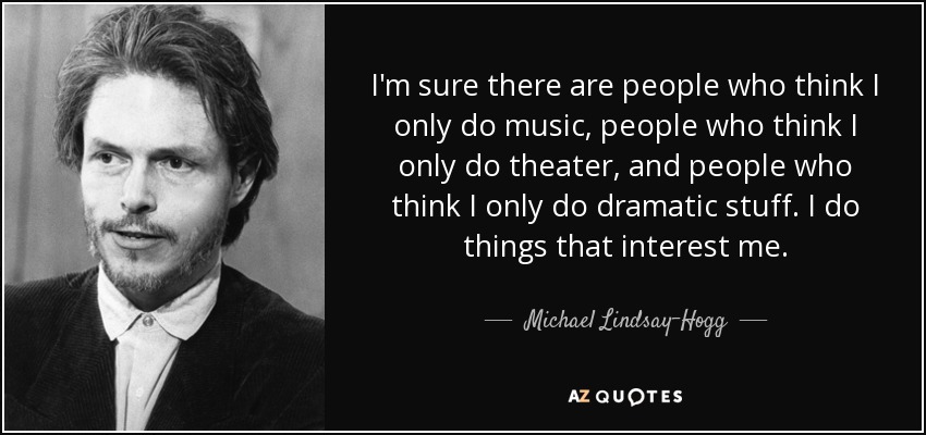 I'm sure there are people who think I only do music, people who think I only do theater, and people who think I only do dramatic stuff. I do things that interest me. - Michael Lindsay-Hogg