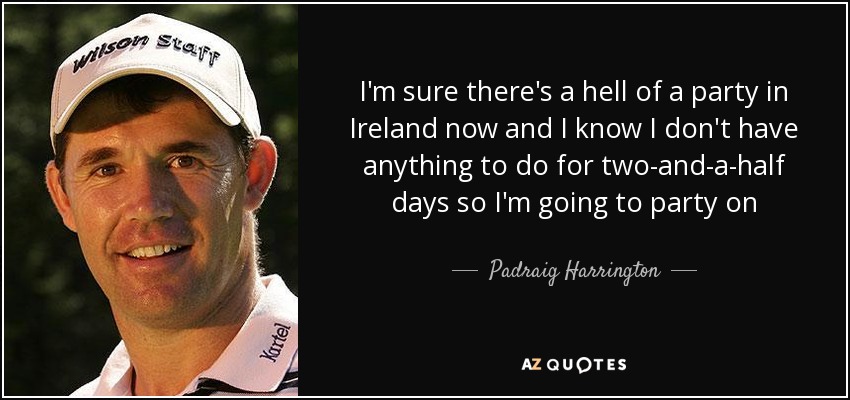 I'm sure there's a hell of a party in Ireland now and I know I don't have anything to do for two-and-a-half days so I'm going to party on - Padraig Harrington