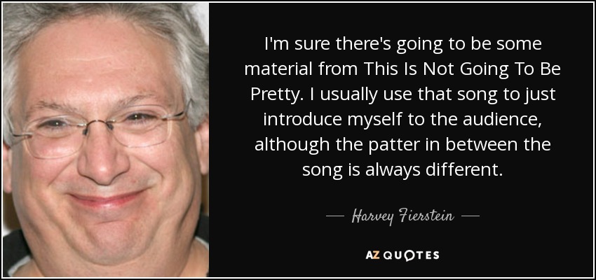 I'm sure there's going to be some material from This Is Not Going To Be Pretty. I usually use that song to just introduce myself to the audience, although the patter in between the song is always different. - Harvey Fierstein