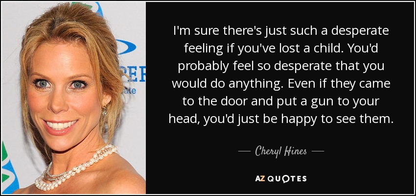 I'm sure there's just such a desperate feeling if you've lost a child. You'd probably feel so desperate that you would do anything. Even if they came to the door and put a gun to your head, you'd just be happy to see them. - Cheryl Hines