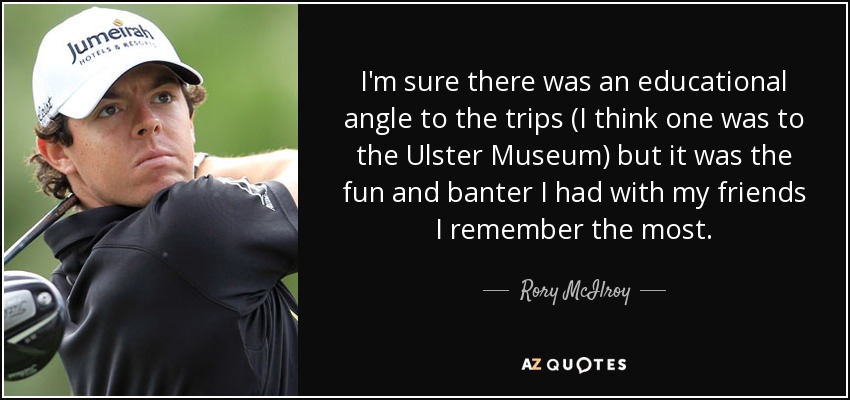 I'm sure there was an educational angle to the trips (I think one was to the Ulster Museum) but it was the fun and banter I had with my friends I remember the most. - Rory McIlroy