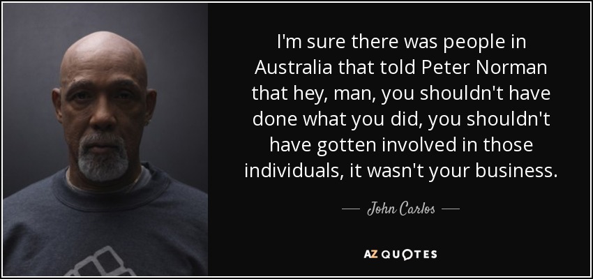 I'm sure there was people in Australia that told Peter Norman that hey, man, you shouldn't have done what you did, you shouldn't have gotten involved in those individuals, it wasn't your business. - John Carlos