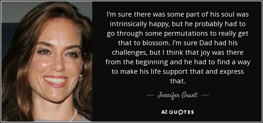 I'm sure there was some part of his soul was intrinsically happy, but he probably had to go through some permutations to really get that to blossom. I'm sure Dad had his challenges, but I think that joy was there from the beginning and he had to find a way to make his life support that and express that. - Jennifer Grant