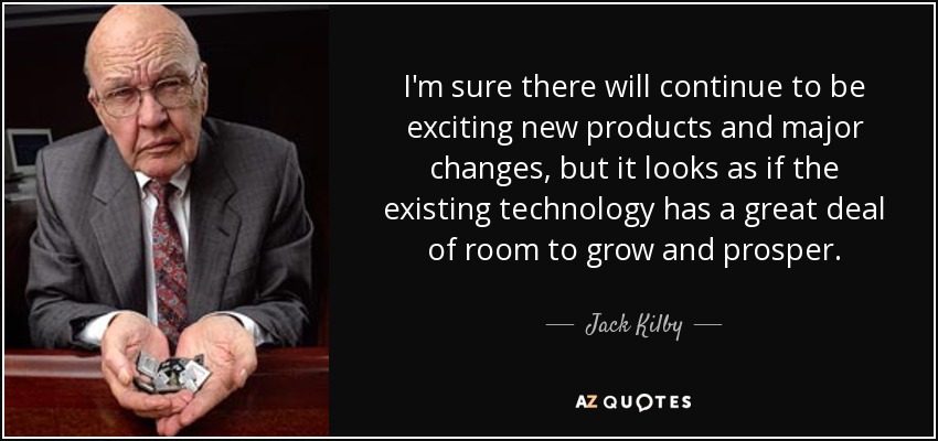 I'm sure there will continue to be exciting new products and major changes, but it looks as if the existing technology has a great deal of room to grow and prosper. - Jack Kilby
