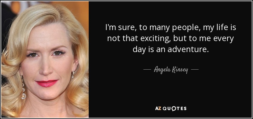 I'm sure, to many people, my life is not that exciting, but to me every day is an adventure. - Angela Kinsey
