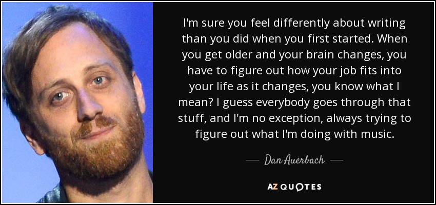 I'm sure you feel differently about writing than you did when you first started. When you get older and your brain changes, you have to figure out how your job fits into your life as it changes, you know what I mean? I guess everybody goes through that stuff, and I'm no exception, always trying to figure out what I'm doing with music. - Dan Auerbach