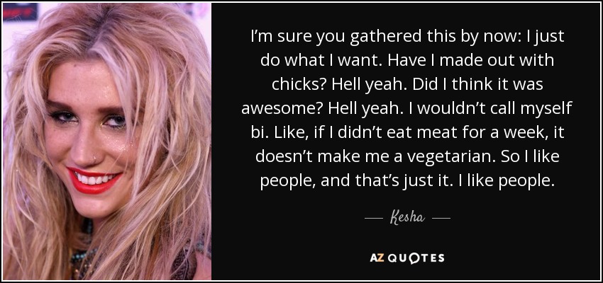 I’m sure you gathered this by now: I just do what I want. Have I made out with chicks? Hell yeah. Did I think it was awesome? Hell yeah. I wouldn’t call myself bi. Like, if I didn’t eat meat for a week, it doesn’t make me a vegetarian. So I like people, and that’s just it. I like people. - Kesha