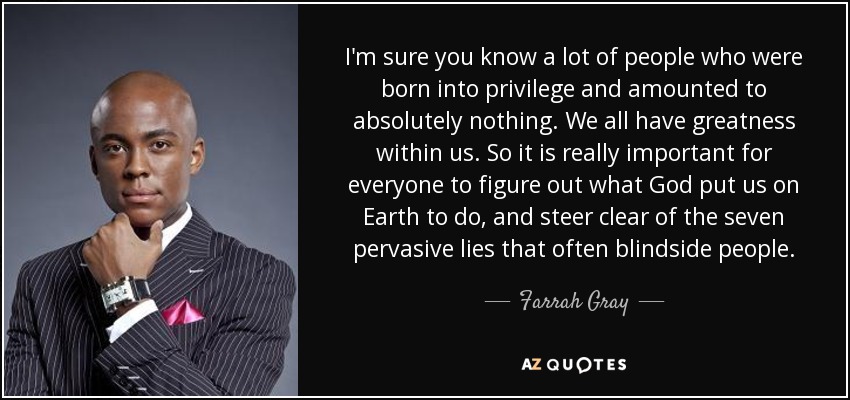 I'm sure you know a lot of people who were born into privilege and amounted to absolutely nothing. We all have greatness within us. So it is really important for everyone to figure out what God put us on Earth to do, and steer clear of the seven pervasive lies that often blindside people. - Farrah Gray