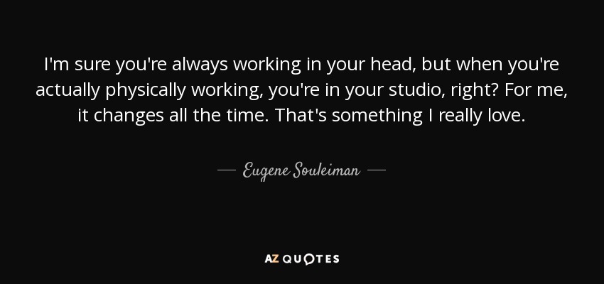 I'm sure you're always working in your head, but when you're actually physically working, you're in your studio, right? For me, it changes all the time. That's something I really love. - Eugene Souleiman
