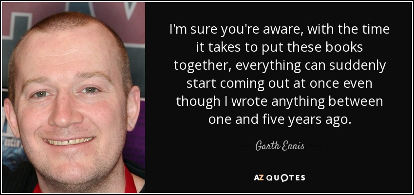 I'm sure you're aware, with the time it takes to put these books together, everything can suddenly start coming out at once even though I wrote anything between one and five years ago. - Garth Ennis