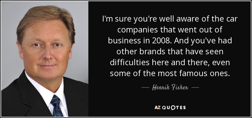 I'm sure you're well aware of the car companies that went out of business in 2008. And you've had other brands that have seen difficulties here and there, even some of the most famous ones. - Henrik Fisker