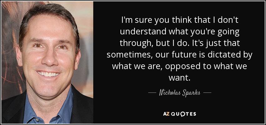 I'm sure you think that I don't understand what you're going through, but I do. It's just that sometimes, our future is dictated by what we are, opposed to what we want. - Nicholas Sparks