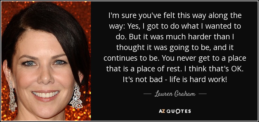 I'm sure you've felt this way along the way: Yes, I got to do what I wanted to do. But it was much harder than I thought it was going to be, and it continues to be. You never get to a place that is a place of rest. I think that's OK. It's not bad - life is hard work! - Lauren Graham