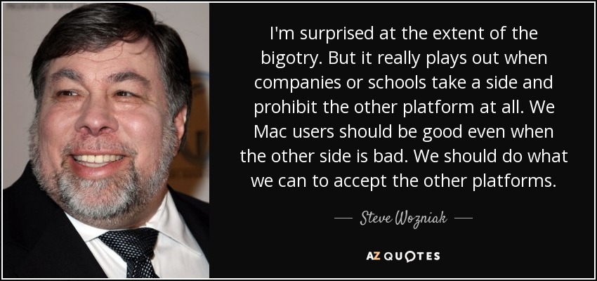 I'm surprised at the extent of the bigotry. But it really plays out when companies or schools take a side and prohibit the other platform at all. We Mac users should be good even when the other side is bad. We should do what we can to accept the other platforms. - Steve Wozniak