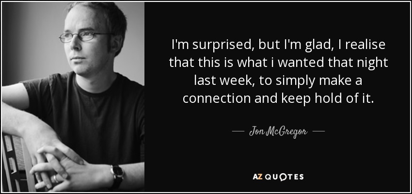 I'm surprised, but I'm glad, I realise that this is what i wanted that night last week, to simply make a connection and keep hold of it. - Jon McGregor