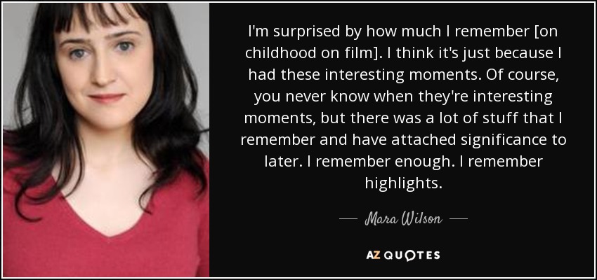 I'm surprised by how much I remember [on childhood on film]. I think it's just because I had these interesting moments. Of course, you never know when they're interesting moments, but there was a lot of stuff that I remember and have attached significance to later. I remember enough. I remember highlights. - Mara Wilson