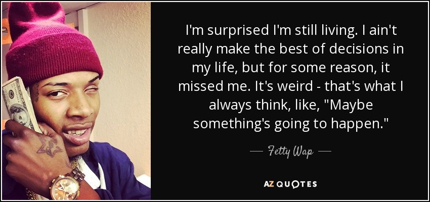 I'm surprised I'm still living. I ain't really make the best of decisions in my life, but for some reason, it missed me. It's weird - that's what I always think, like, 