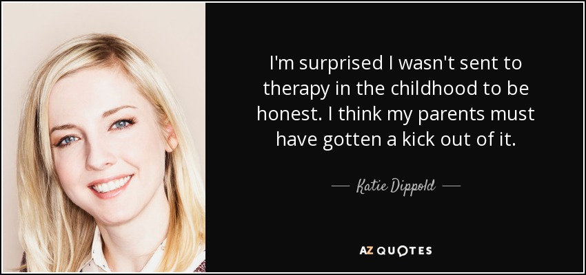 I'm surprised I wasn't sent to therapy in the childhood to be honest. I think my parents must have gotten a kick out of it. - Katie Dippold