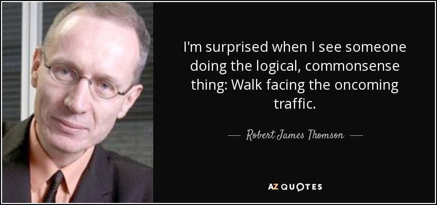 I'm surprised when I see someone doing the logical, commonsense thing: Walk facing the oncoming traffic. - Robert James Thomson