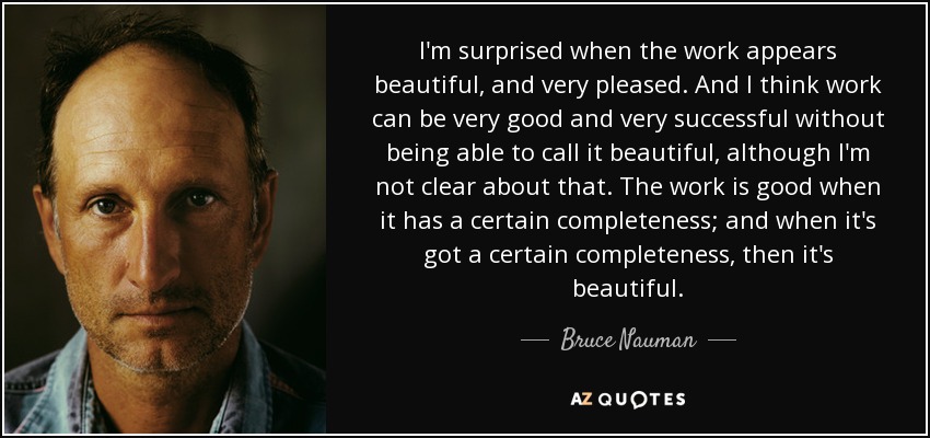 I'm surprised when the work appears beautiful, and very pleased. And I think work can be very good and very successful without being able to call it beautiful, although I'm not clear about that. The work is good when it has a certain completeness; and when it's got a certain completeness, then it's beautiful. - Bruce Nauman