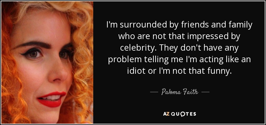 I'm surrounded by friends and family who are not that impressed by celebrity. They don't have any problem telling me I'm acting like an idiot or I'm not that funny. - Paloma Faith