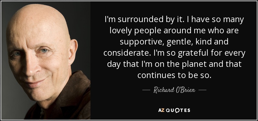I'm surrounded by it. I have so many lovely people around me who are supportive, gentle, kind and considerate. I'm so grateful for every day that I'm on the planet and that continues to be so. - Richard O'Brien