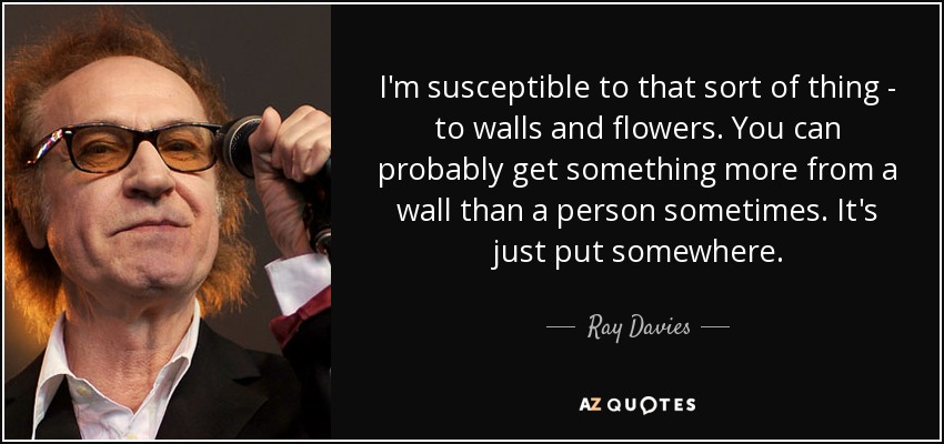 I'm susceptible to that sort of thing - to walls and flowers. You can probably get something more from a wall than a person sometimes. It's just put somewhere. - Ray Davies