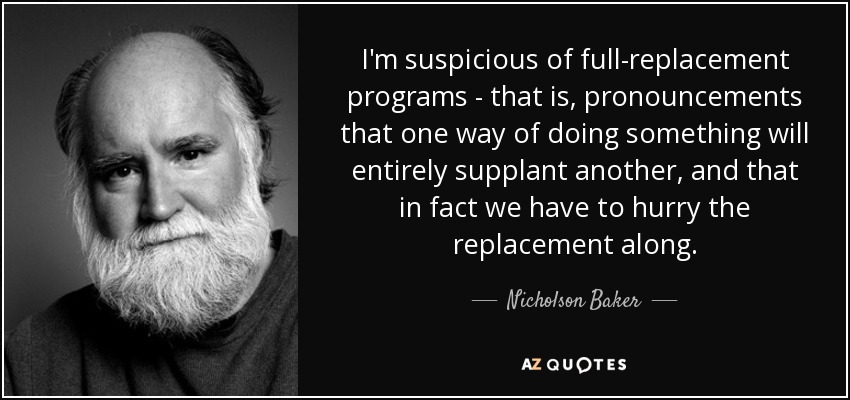 I'm suspicious of full-replacement programs - that is, pronouncements that one way of doing something will entirely supplant another, and that in fact we have to hurry the replacement along. - Nicholson Baker
